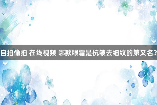 自拍偷拍 在线视频 哪款眼霜是抗皱去细纹的第又名？