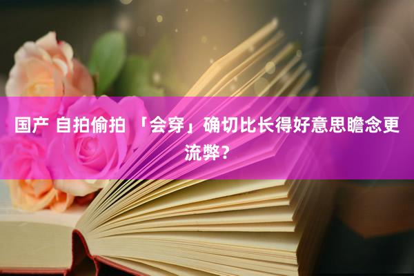 国产 自拍偷拍 「会穿」确切比长得好意思瞻念更流弊？