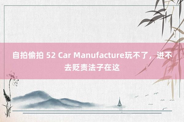 自拍偷拍 52 Car Manufacture玩不了，进不去贬责法子在这