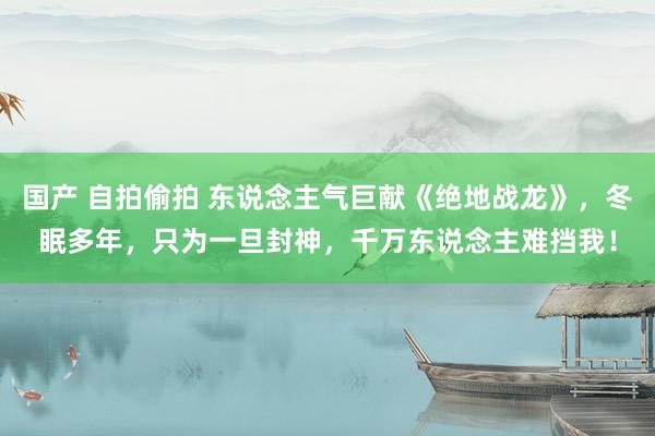 国产 自拍偷拍 东说念主气巨献《绝地战龙》，冬眠多年，只为一旦封神，千万东说念主难挡我！