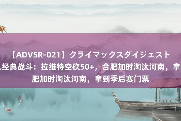 【ADVSR-021】クライマックスダイジェスト 姦鬼 ’10 NBL经典战斗：拉维特空砍50+，合肥加时淘汰河南，拿到季后赛门票