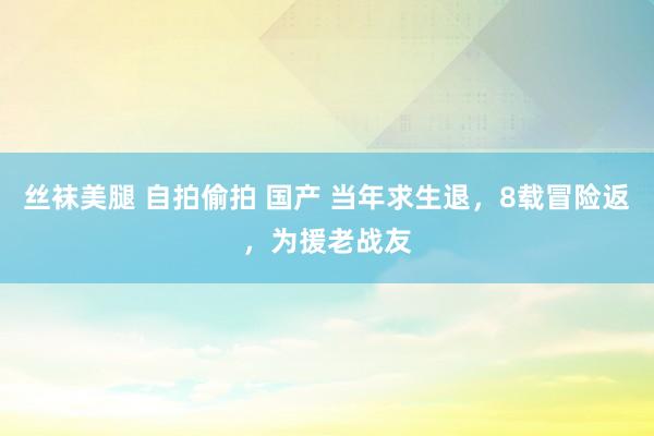 丝袜美腿 自拍偷拍 国产 当年求生退，8载冒险返，为援老战友