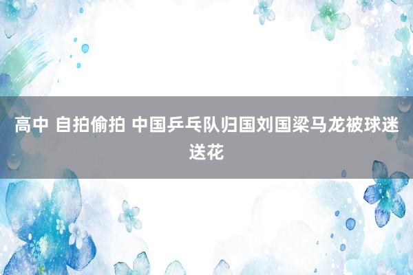 高中 自拍偷拍 中国乒乓队归国刘国梁马龙被球迷送花