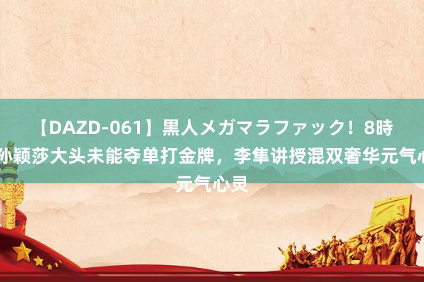 【DAZD-061】黒人メガマラファック！8時間 孙颖莎大头未能夺单打金牌，李隼讲授混双奢华元气心灵