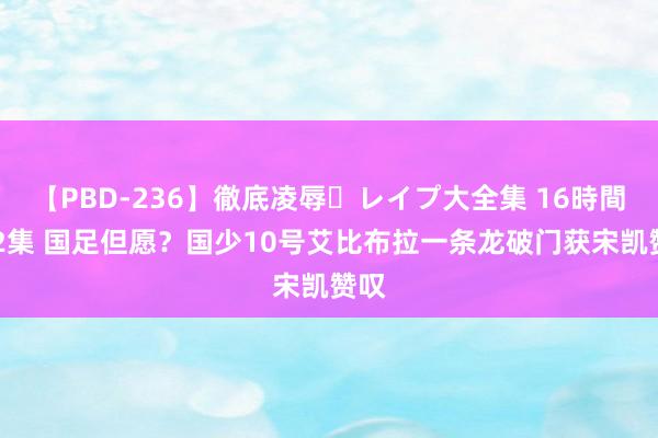 【PBD-236】徹底凌辱・レイプ大全集 16時間 第2集 国足但愿？国少10号艾比布拉一条龙破门获宋凯赞叹