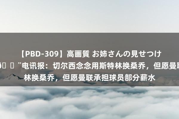 【PBD-309】高画質 お姉さんの見せつけ美尻＆美脚の誘惑 ?电讯报：切尔西念念用斯特林换桑乔，但愿曼联承担球员部分薪水