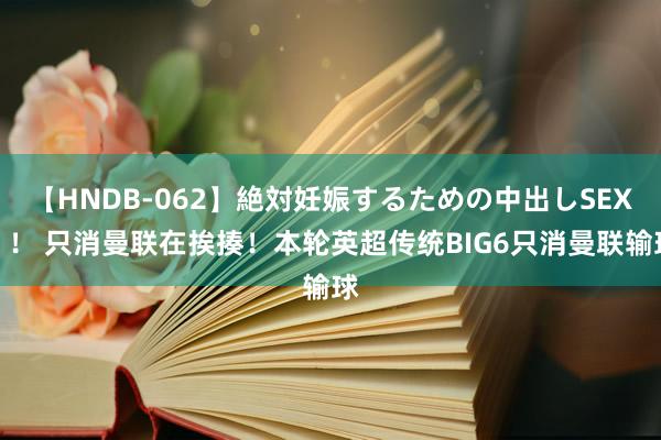 【HNDB-062】絶対妊娠するための中出しSEX！！ 只消曼联在挨揍！本轮英超传统BIG6只消曼联输球