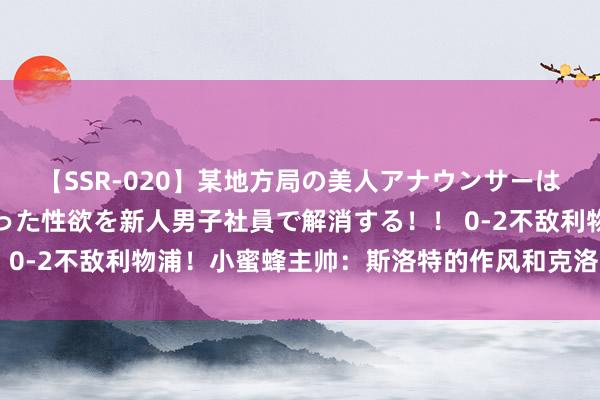 【SSR-020】某地方局の美人アナウンサーは忙し過ぎて溜まりまくった性欲を新人男子社員で解消する！！ 0-2不敌利物浦！小蜜蜂主帅：斯洛特的作风和克洛普区别不大