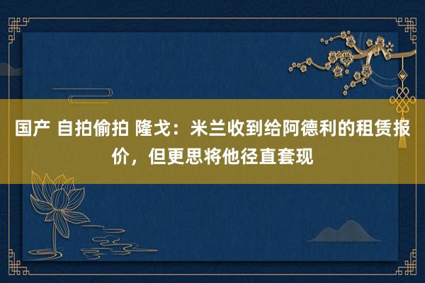 国产 自拍偷拍 隆戈：米兰收到给阿德利的租赁报价，但更思将他径直套现