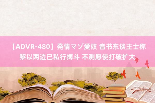 【ADVR-480】発情マゾ愛奴 音书东谈主士称黎以两边已私行搏斗 不测愿使打破扩大