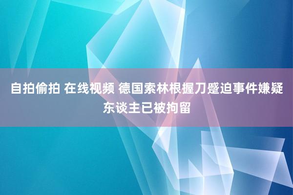 自拍偷拍 在线视频 德国索林根握刀蹙迫事件嫌疑东谈主已被拘留