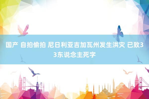 国产 自拍偷拍 尼日利亚吉加瓦州发生洪灾 已致33东说念主死字