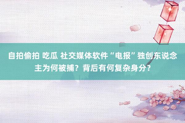 自拍偷拍 吃瓜 社交媒体软件“电报”独创东说念主为何被捕？背后有何复杂身分？