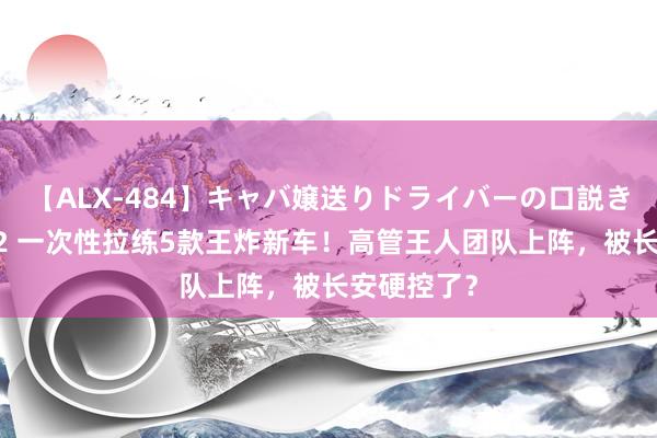 【ALX-484】キャバ嬢送りドライバーの口説きハメ撮り 2 一次性拉练5款王炸新车！高管王人团队上阵，被长安硬控了？