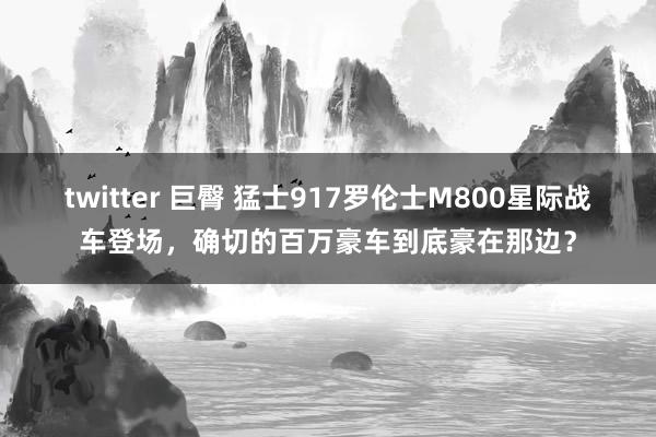 twitter 巨臀 猛士917罗伦士M800星际战车登场，确切的百万豪车到底豪在那边？