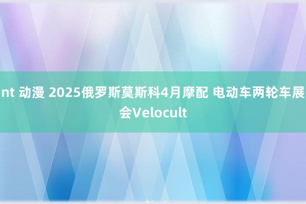 nt 动漫 2025俄罗斯莫斯科4月摩配 电动车两轮车展会Velocult