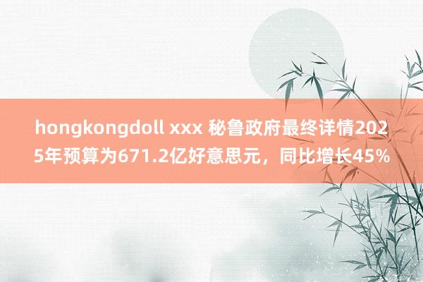 hongkongdoll xxx 秘鲁政府最终详情2025年预算为671.2亿好意思元，同比增长45%