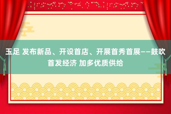 玉足 发布新品、开设首店、开展首秀首展——鼓吹首发经济 加多优质供给