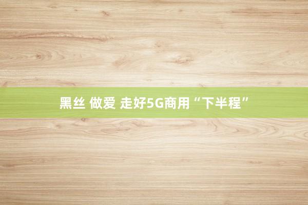 黑丝 做爱 走好5G商用“下半程”