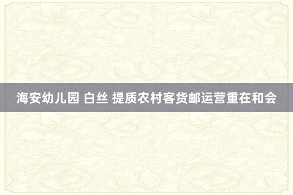 海安幼儿园 白丝 提质农村客货邮运营重在和会