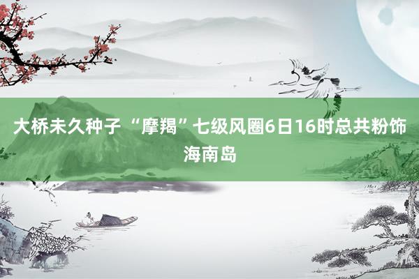 大桥未久种子 “摩羯”七级风圈6日16时总共粉饰海南岛