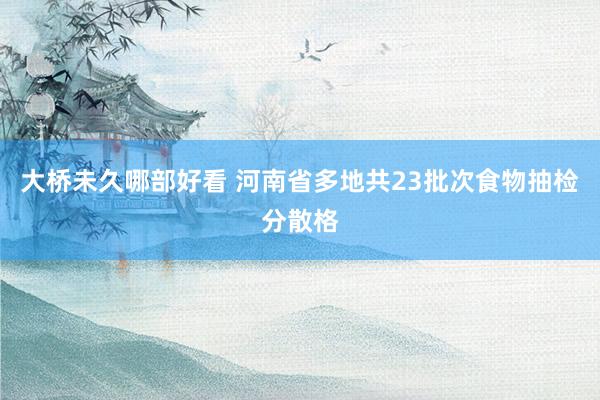 大桥未久哪部好看 河南省多地共23批次食物抽检分散格