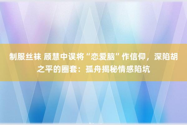 制服丝袜 顾慧中误将“恋爱脑”作信仰，深陷胡之平的圈套：孤舟揭秘情感陷坑