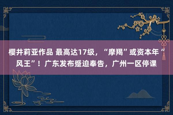 樱井莉亚作品 最高达17级，“摩羯”或资本年“风王”！广东发布蹙迫奉告，广州一区停课