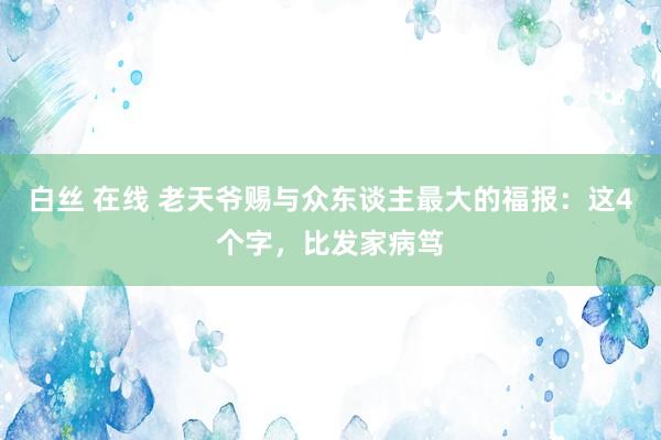 白丝 在线 老天爷赐与众东谈主最大的福报：这4个字，比发家病笃