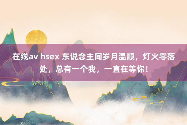 在线av hsex 东说念主间岁月温顺，灯火零落处，总有一个我，一直在等你！