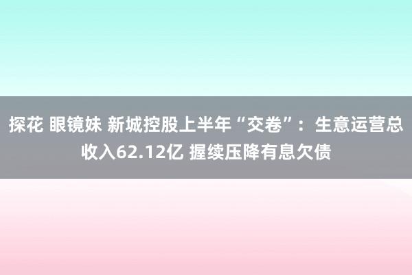 探花 眼镜妹 新城控股上半年“交卷”：生意运营总收入62.12亿 握续压降有息欠债