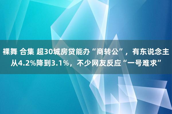 裸舞 合集 超30城房贷能办“商转公”，有东说念主从4.2%降到3.1%，不少网友反应“一号难求”