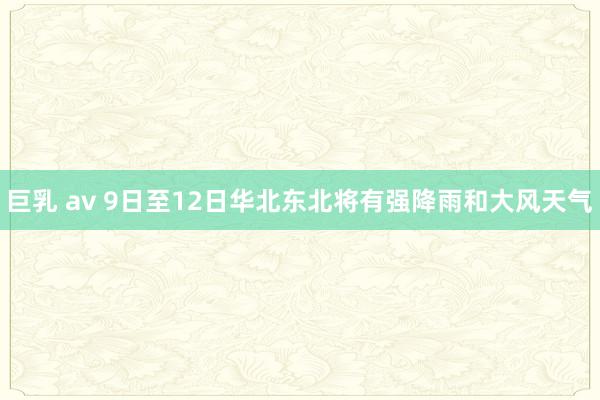 巨乳 av 9日至12日华北东北将有强降雨和大风天气