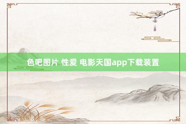 色吧图片 性爱 电影天国app下载装置