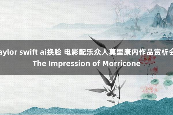 taylor swift ai换脸 电影配乐众人莫里康内作品赏析会 The Impression of Morricone