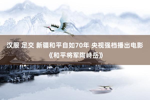 汉服 足交 新疆和平自如70年 央视强档播出电影《和平将军陶峙岳》