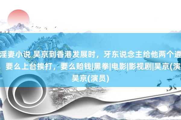 淫妻小说 吴京到香港发展时，牙东说念主给他两个遴荐，要么上台挨打，要么赔钱|黑拳|电影|影视剧|吴京(演员)