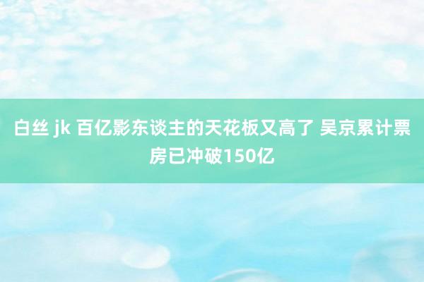 白丝 jk 百亿影东谈主的天花板又高了 吴京累计票房已冲破150亿