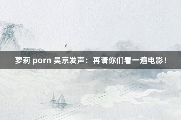 萝莉 porn 吴京发声：再请你们看一遍电影！