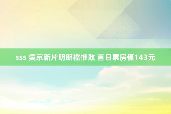 sss 吳京新片明朗檔慘敗 首日票房僅143元