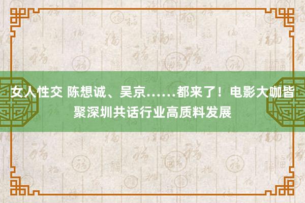 女人性交 陈想诚、吴京……都来了！电影大咖皆聚深圳共话行业高质料发展