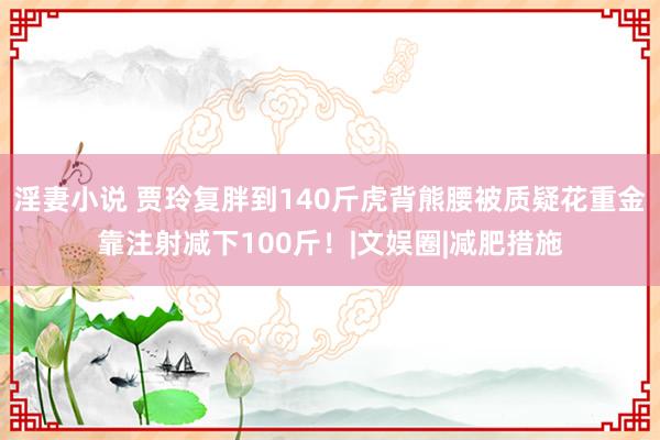 淫妻小说 贾玲复胖到140斤虎背熊腰被质疑花重金靠注射减下100斤！|文娱圈|减肥措施