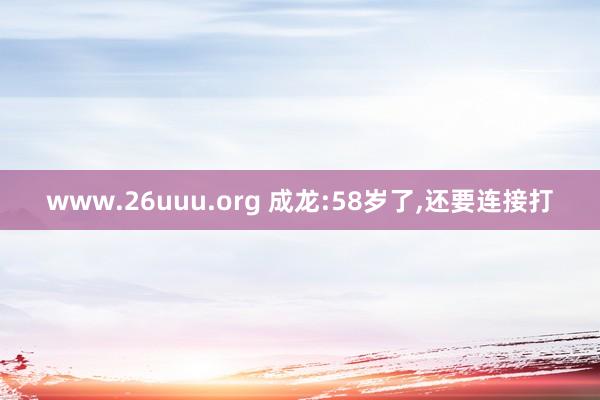 www.26uuu.org 成龙:58岁了，还要连接打