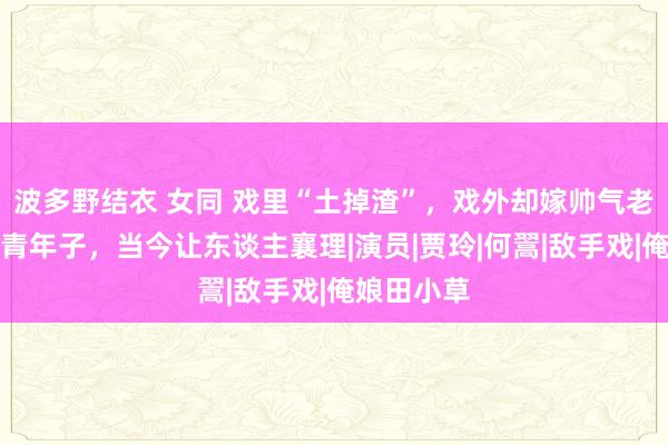 波多野结衣 女同 戏里“土掉渣”，戏外却嫁帅气老公，成婚青年子，当今让东谈主襄理|演员|贾玲|何翯|敌手戏|俺娘田小草