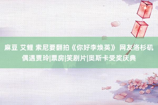 麻豆 艾鲤 索尼要翻拍《你好李焕英》 网友洛杉矶偶遇贾玲|票房|笑剧片|奥斯卡受奖庆典