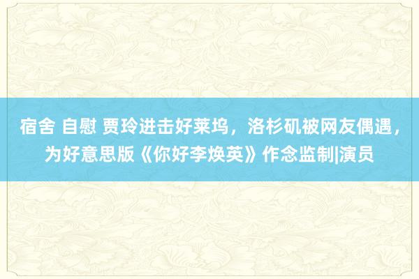 宿舍 自慰 贾玲进击好莱坞，洛杉矶被网友偶遇，为好意思版《你好李焕英》作念监制|演员