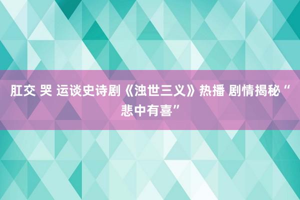 肛交 哭 运谈史诗剧《浊世三义》热播 剧情揭秘“悲中有喜”