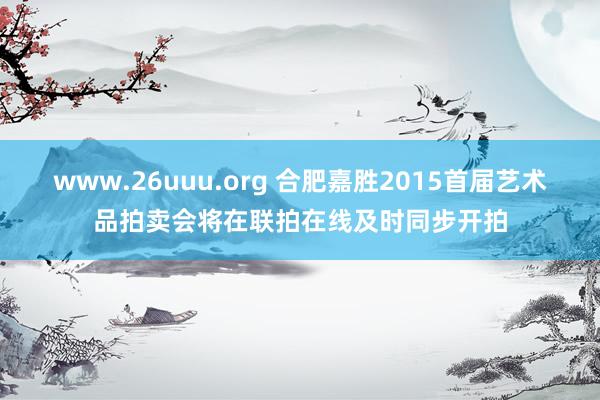 www.26uuu.org 合肥嘉胜2015首届艺术品拍卖会将在联拍在线及时同步开拍