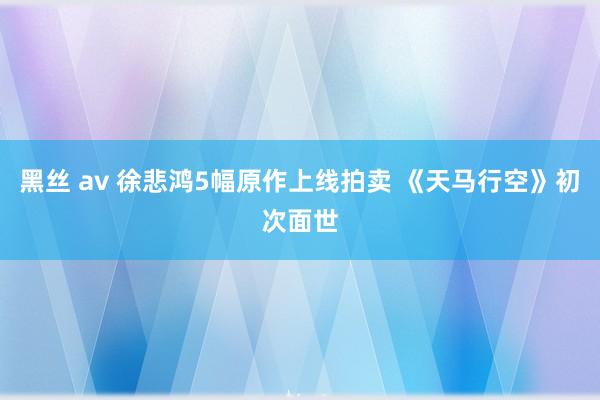 黑丝 av 徐悲鸿5幅原作上线拍卖 《天马行空》初次面世