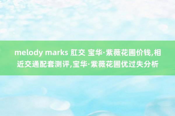 melody marks 肛交 宝华·紫薇花圃价钱，相近交通配套测评，宝华·紫薇花圃优过失分析